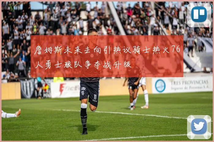 詹姆斯未来去向引热议骑士热火76人勇士狼队争夺战升级
