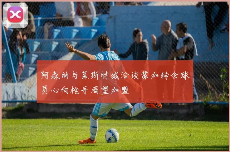 阿森纳与莱斯特城洽谈蒙加转会球员心向枪手渴望加盟