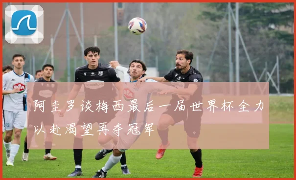 阿圭罗谈梅西最后一届世界杯全力以赴渴望再夺冠军
