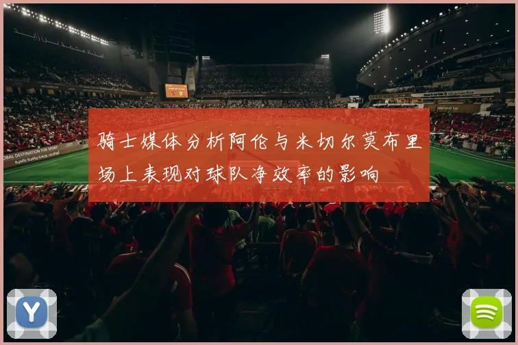 骑士媒体分析阿伦与米切尔莫布里场上表现对球队净效率的影响