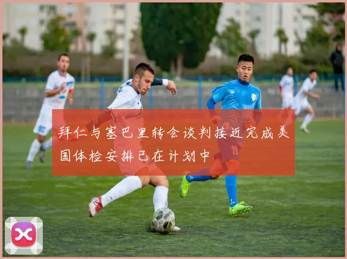 拜仁与塞巴里转会谈判接近完成美国体检安排已在计划中
