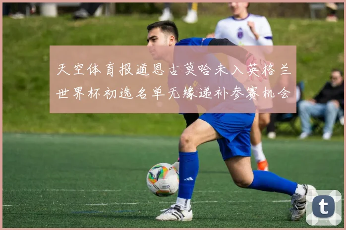 天空体育报道恩古莫哈未入英格兰世界杯初选名单无缘递补参赛机会