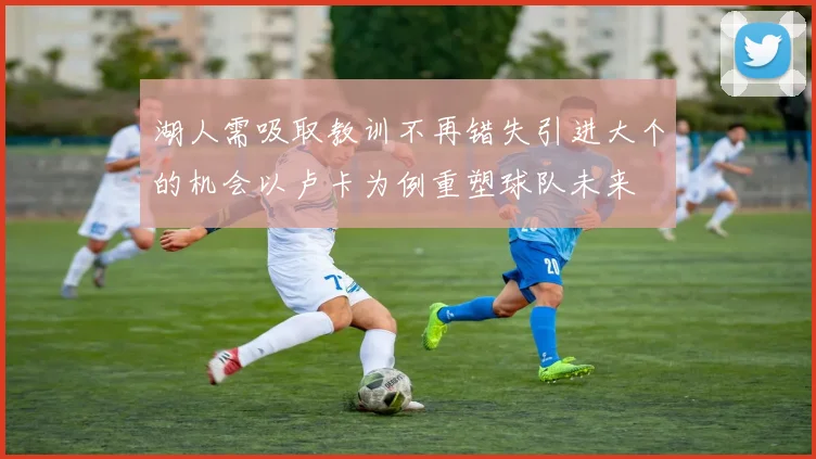 湖人需吸取教训不再错失引进大个的机会以卢卡为例重塑球队未来