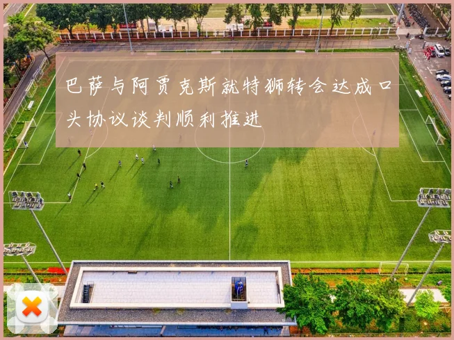 巴萨与阿贾克斯就特狮转会达成口头协议谈判顺利推进