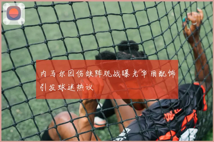内马尔因伤缺阵观战曝光华丽配饰引发球迷热议
