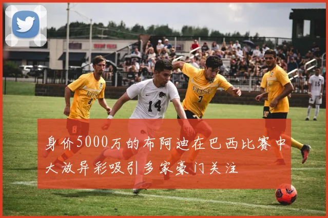 身价5000万的布阿迪在巴西比赛中大放异彩吸引多家豪门关注