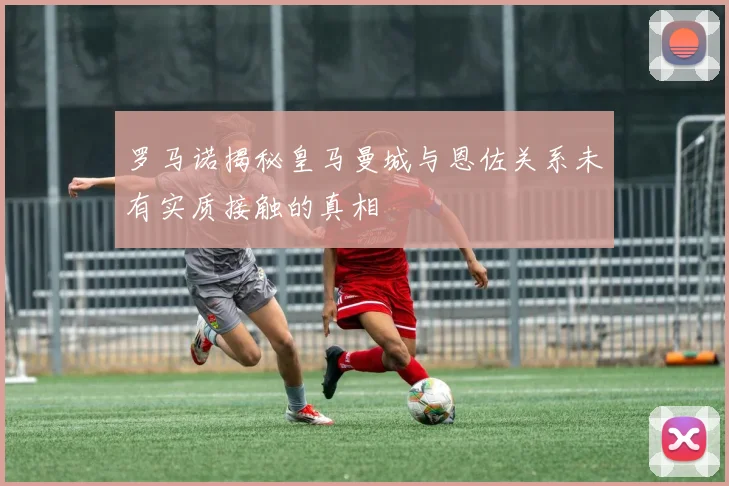 罗马诺揭秘皇马曼城与恩佐关系未有实质接触的真相