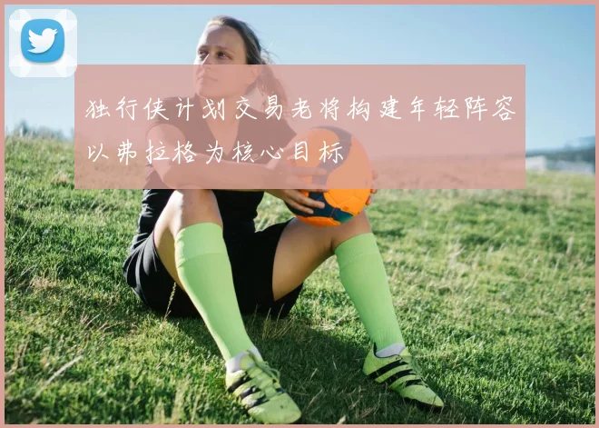 独行侠计划交易老将构建年轻阵容以弗拉格为核心目标