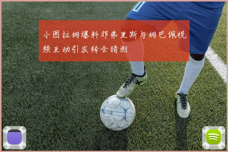 小图拉姆爆料邓弗里斯与姆巴佩视频互动引发转会猜测