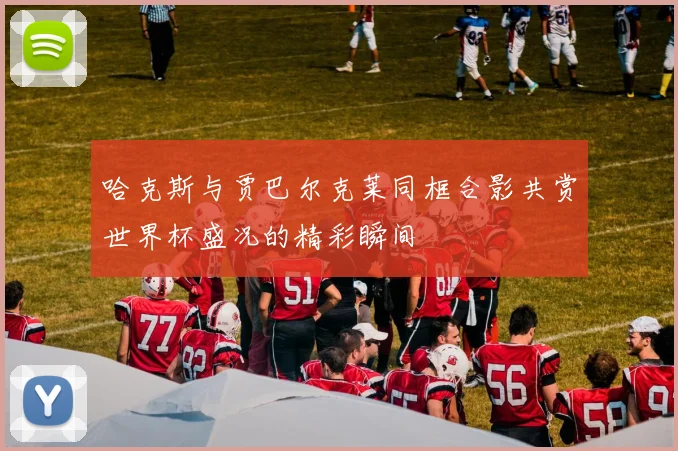 哈克斯与贾巴尔克莱同框合影共赏世界杯盛况的精彩瞬间
